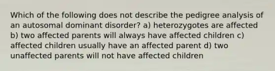 Which of the following does not describe the pedigree analysis of an autosomal dominant disorder? a) heterozygotes are affected b) two affected parents will always have affected children c) affected children usually have an affected parent d) two unaffected parents will not have affected children