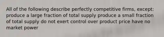 All of the following describe perfectly competitive firms, except: produce a large fraction of total supply produce a small fraction of total supply do not exert control over product price have no market power