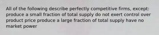 All of the following describe perfectly competitive firms, except: produce a small fraction of total supply do not exert control over product price produce a large fraction of total supply have no market power