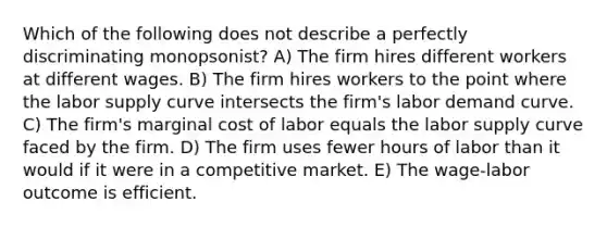 Which of the following does not describe a perfectly discriminating monopsonist? A) The firm hires different workers at different wages. B) The firm hires workers to the point where the <a href='https://www.questionai.com/knowledge/knz17Efk9w-labor-supply-curve' class='anchor-knowledge'>labor supply curve</a> intersects the firm's labor demand curve. C) The firm's <a href='https://www.questionai.com/knowledge/k8jPqJqxj8-marginal-cost' class='anchor-knowledge'>marginal cost</a> of labor equals the labor supply curve faced by the firm. D) The firm uses fewer hours of labor than it would if it were in a <a href='https://www.questionai.com/knowledge/kRAqmKzwJc-competitive-market' class='anchor-knowledge'>competitive market</a>. E) The wage-labor outcome is efficient.