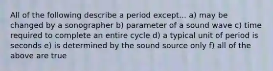 All of the following describe a period except... a) may be changed by a sonographer b) parameter of a sound wave c) time required to complete an entire cycle d) a typical unit of period is seconds e) is determined by the sound source only f) all of the above are true