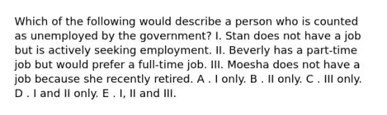 Which of the following would describe a person who is counted as unemployed by the government? I. Stan does not have a job but is actively seeking employment. II. Beverly has a part-time job but would prefer a full-time job. III. Moesha does not have a job because she recently retired. A . I only. B . II only. C . III only. D . I and II only. E . I, II and III.