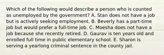 Which of the following would describe a person who is counted as unemployed by the government? A. Stan does not have a job but is actively seeking employment. B. Beverly has a part-time job but would prefer a full-time job. C. Moesha does not have a job because she recently retired. D. Gaurav is ten years old and enrolled full time in public elementary school. E. Sharon is serving a yearlong criminal sentence in the county jail.