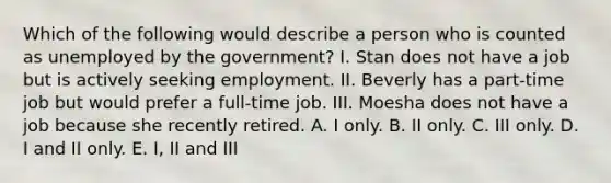 Which of the following would describe a person who is counted as unemployed by the government? I. Stan does not have a job but is actively seeking employment. II. Beverly has a part-time job but would prefer a full-time job. III. Moesha does not have a job because she recently retired. A. I only. B. II only. C. III only. D. I and II only. E. I, II and III