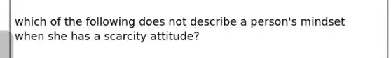 which of the following does not describe a person's mindset when she has a scarcity attitude?