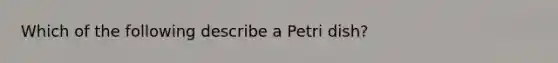 Which of the following describe a Petri dish?