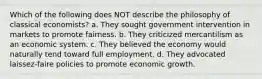 Which of the following does NOT describe the philosophy of classical economists? a. They sought government intervention in markets to promote fairness. b. They criticized mercantilism as an economic system. c. They believed the economy would naturally tend toward full employment. d. They advocated laissez-faire policies to promote economic growth.