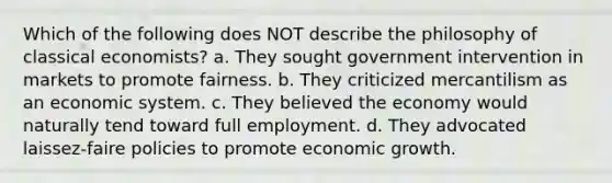 Which of the following does NOT describe the philosophy of classical economists? a. They sought government intervention in markets to promote fairness. b. They criticized mercantilism as an economic system. c. They believed the economy would naturally tend toward full employment. d. They advocated laissez-faire policies to promote economic growth.