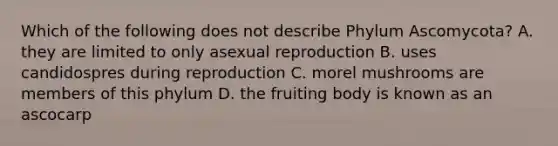 Which of the following does not describe Phylum Ascomycota? A. they are limited to only asexual reproduction B. uses candidospres during reproduction C. morel mushrooms are members of this phylum D. the fruiting body is known as an ascocarp