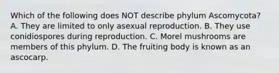 Which of the following does NOT describe phylum Ascomycota? A. They are limited to only asexual reproduction. B. They use conidiospores during reproduction. C. Morel mushrooms are members of this phylum. D. The fruiting body is known as an ascocarp.