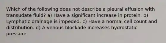 Which of the following does not describe a pleural effusion with transudate fluid? a) Have a significant increase in protein. b) Lymphatic drainage is impeded. c) Have a normal cell count and distribution. d) A venous blockade increases hydrostatic pressure.