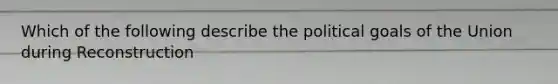 Which of the following describe the political goals of the Union during Reconstruction