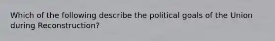 Which of the following describe the political goals of the Union during Reconstruction?