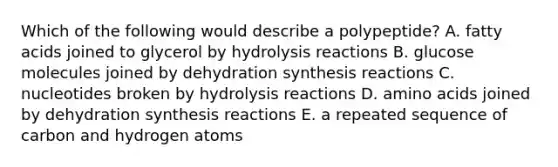 Which of the following would describe a polypeptide? A. fatty acids joined to glycerol by hydrolysis reactions B. glucose molecules joined by dehydration synthesis reactions C. nucleotides broken by hydrolysis reactions D. amino acids joined by dehydration synthesis reactions E. a repeated sequence of carbon and hydrogen atoms