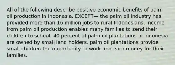 All of the following describe positive economic benefits of palm oil production in Indonesia, EXCEPT— the palm oil industry has provided more than 16 million jobs to rural Indonesians. income from palm oil production enables many families to send their children to school. 40 percent of palm oil plantations in Indonesia are owned by small land holders. palm oil plantations provide small children the opportunity to work and earn money for their families.