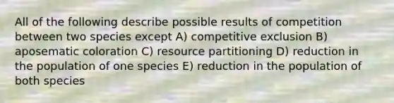 All of the following describe possible results of competition between two species except A) competitive exclusion B) aposematic coloration C) resource partitioning D) reduction in the population of one species E) reduction in the population of both species