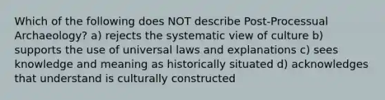 Which of the following does NOT describe Post-Processual Archaeology? a) rejects the systematic view of culture b) supports the use of universal laws and explanations c) sees knowledge and meaning as historically situated d) acknowledges that understand is culturally constructed