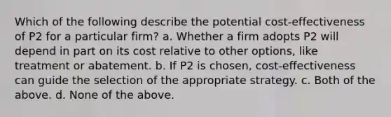 Which of the following describe the potential cost-effectiveness of P2 for a particular firm? a. Whether a firm adopts P2 will depend in part on its cost relative to other options, like treatment or abatement. b. If P2 is chosen, cost-effectiveness can guide the selection of the appropriate strategy. c. Both of the above. d. None of the above.