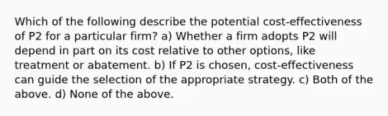 Which of the following describe the potential cost-effectiveness of P2 for a particular firm? a) Whether a firm adopts P2 will depend in part on its cost relative to other options, like treatment or abatement. b) If P2 is chosen, cost-effectiveness can guide the selection of the appropriate strategy. c) Both of the above. d) None of the above.