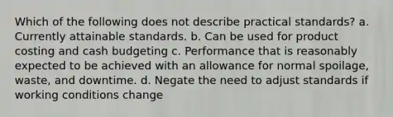 Which of the following does not describe practical standards? a. Currently attainable standards. b. Can be used for product costing and cash budgeting c. Performance that is reasonably expected to be achieved with an allowance for normal spoilage, waste, and downtime. d. Negate the need to adjust standards if working conditions change