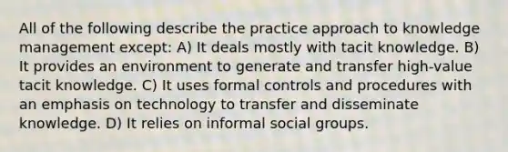 All of the following describe the practice approach to knowledge management except: A) It deals mostly with tacit knowledge. B) It provides an environment to generate and transfer high-value tacit knowledge. C) It uses formal controls and procedures with an emphasis on technology to transfer and disseminate knowledge. D) It relies on informal social groups.