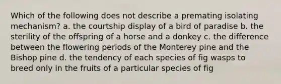 Which of the following does not describe a premating isolating mechanism? a. the courtship display of a bird of paradise b. the sterility of the offspring of a horse and a donkey c. the difference between the flowering periods of the Monterey pine and the Bishop pine d. the tendency of each species of fig wasps to breed only in the fruits of a particular species of fig