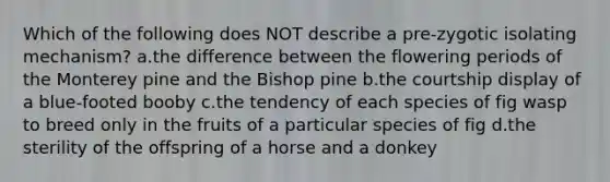 Which of the following does NOT describe a pre-zygotic isolating mechanism? a.the difference between the flowering periods of the Monterey pine and the Bishop pine b.the courtship display of a blue-footed booby c.the tendency of each species of fig wasp to breed only in the fruits of a particular species of fig d.the sterility of the offspring of a horse and a donkey