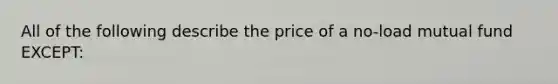 All of the following describe the price of a no-load mutual fund EXCEPT: