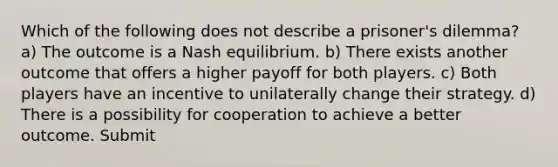 Which of the following does not describe a prisoner's dilemma? a) The outcome is a Nash equilibrium. b) There exists another outcome that offers a higher payoff for both players. c) Both players have an incentive to unilaterally change their strategy. d) There is a possibility for cooperation to achieve a better outcome. Submit