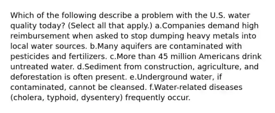 Which of the following describe a problem with the U.S. water quality today? (Select all that apply.) a.Companies demand high reimbursement when asked to stop dumping heavy metals into local water sources. b.Many aquifers are contaminated with pesticides and fertilizers. c.More than 45 million Americans drink untreated water. d.Sediment from construction, agriculture, and deforestation is often present. e.Underground water, if contaminated, cannot be cleansed. f.Water-related diseases (cholera, typhoid, dysentery) frequently occur.