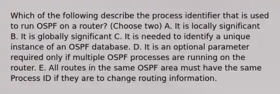 Which of the following describe the process identifier that is used to run OSPF on a router? (Choose two) A. It is locally significant B. It is globally significant C. It is needed to identify a unique instance of an OSPF database. D. It is an optional parameter required only if multiple OSPF processes are running on the router. E. All routes in the same OSPF area must have the same Process ID if they are to change routing information.