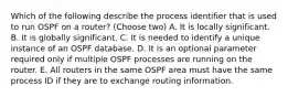 Which of the following describe the process identifier that is used to run OSPF on a router? (Choose two) A. It is locally significant. B. It is globally significant. C. It is needed to identify a unique instance of an OSPF database. D. It is an optional parameter required only if multiple OSPF processes are running on the router. E. All routers in the same OSPF area must have the same process ID if they are to exchange routing information.