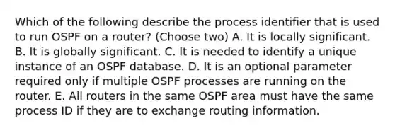 Which of the following describe the process identifier that is used to run OSPF on a router? (Choose two) A. It is locally significant. B. It is globally significant. C. It is needed to identify a unique instance of an OSPF database. D. It is an optional parameter required only if multiple OSPF processes are running on the router. E. All routers in the same OSPF area must have the same process ID if they are to exchange routing information.