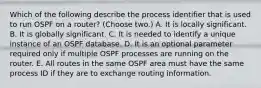 Which of the following describe the process identifier that is used to run OSPF on a router? (Choose two.) A. It is locally significant. B. It is globally significant. C. It is needed to identify a unique instance of an OSPF database. D. It is an optional parameter required only if multiple OSPF processes are running on the router. E. All routes in the same OSPF area must have the same process ID if they are to exchange routing information.