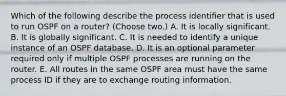 Which of the following describe the process identifier that is used to run OSPF on a router? (Choose two.) A. It is locally significant. B. It is globally significant. C. It is needed to identify a unique instance of an OSPF database. D. It is an optional parameter required only if multiple OSPF processes are running on the router. E. All routes in the same OSPF area must have the same process ID if they are to exchange routing information.