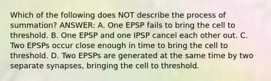 Which of the following does NOT describe the process of summation? ANSWER: A. One EPSP fails to bring the cell to threshold. B. One EPSP and one IPSP cancel each other out. C. Two EPSPs occur close enough in time to bring the cell to threshold. D. Two EPSPs are generated at the same time by two separate synapses, bringing the cell to threshold.