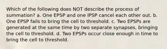 Which of the following does NOT describe the process of summation? a. One EPSP and one IPSP cancel each other out. b. One EPSP fails to bring the cell to threshold. c. Two EPSPs are generated at the same time by two separate synapses, bringing the cell to threshold. d. Two EPSPs occur close enough in time to bring the cell to threshold.