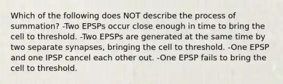 Which of the following does NOT describe the process of summation? -Two EPSPs occur close enough in time to bring the cell to threshold. -Two EPSPs are generated at the same time by two separate synapses, bringing the cell to threshold. -One EPSP and one IPSP cancel each other out. -One EPSP fails to bring the cell to threshold.