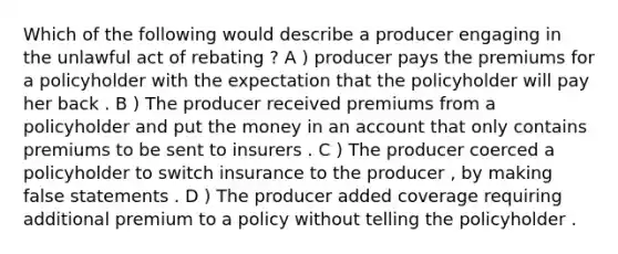 Which of the following would describe a producer engaging in the unlawful act of rebating ? A ) producer pays the premiums for a policyholder with the expectation that the policyholder will pay her back . B ) The producer received premiums from a policyholder and put the money in an account that only contains premiums to be sent to insurers . C ) The producer coerced a policyholder to switch insurance to the producer , by making false statements . D ) The producer added coverage requiring additional premium to a policy without telling the policyholder .