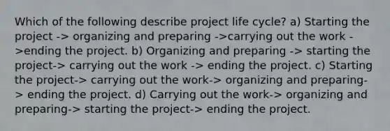 Which of the following describe project life cycle? a) Starting the project -> organizing and preparing ->carrying out the work ->ending the project. b) Organizing and preparing -> starting the project-> carrying out the work -> ending the project. c) Starting the project-> carrying out the work-> organizing and preparing-> ending the project. d) Carrying out the work-> organizing and preparing-> starting the project-> ending the project.