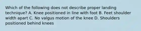 Which of the following does not describe proper landing technique? A. Knee positioned in line with foot B. Feet shoulder width apart C. No valgus motion of the knee D. Shoulders positioned behind knees