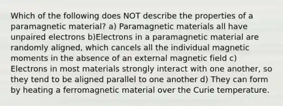 Which of the following does NOT describe the properties of a paramagnetic material? a) Paramagnetic materials all have unpaired electrons b)Electrons in a paramagnetic material are randomly aligned, which cancels all the individual magnetic moments in the absence of an external magnetic field c) Electrons in most materials strongly interact with one another, so they tend to be aligned parallel to one another d) They can form by heating a ferromagnetic material over the Curie temperature.