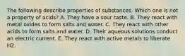 The following describe properties of substances. Which one is not a property of acids? A. They have a sour taste. B. They react with metal oxides to form salts and water. C. They react with other acids to form salts and water. D. Their aqueous solutions conduct an electric current. E. They react with active metals to liberate H2.