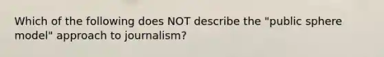 Which of the following does NOT describe the "public sphere model" approach to journalism?