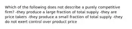 Which of the following does not describe a purely competitive firm? -they produce a large fraction of total supply -they are price takers -they produce a small fraction of total supply -they do not exert control over product price