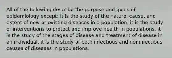 All of the following describe the purpose and goals of epidemiology except: it is the study of the nature, cause, and extent of new or existing diseases in a population. it is the study of interventions to protect and improve health in populations. it is the study of the stages of disease and treatment of disease in an individual. it is the study of both infectious and noninfectious causes of diseases in populations.