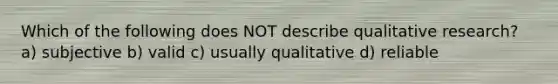 Which of the following does NOT describe qualitative research? a) subjective b) valid c) usually qualitative d) reliable