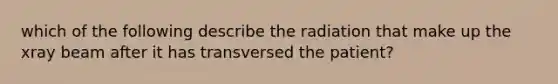 which of the following describe the radiation that make up the xray beam after it has transversed the patient?