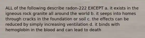 ALL of the following describe radon-222 EXCEPT a. it exists in the igneous rock granite all around the world b. it seeps into homes through cracks in the foundation or soil c. the effects can be reduced by simply increasing ventilation d. it binds with hemoglobin in <a href='https://www.questionai.com/knowledge/k7oXMfj7lk-the-blood' class='anchor-knowledge'>the blood</a> and can lead to death