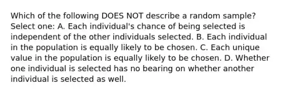 Which of the following DOES NOT describe a random sample? Select one: A. Each individual's chance of being selected is independent of the other individuals selected. B. Each individual in the population is equally likely to be chosen. C. Each unique value in the population is equally likely to be chosen. D. Whether one individual is selected has no bearing on whether another individual is selected as well.